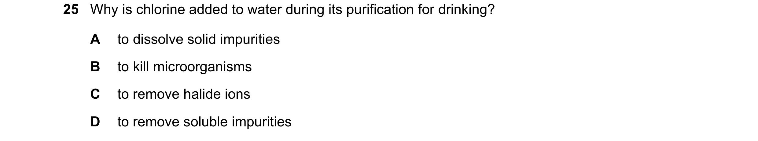 Question 24: Why is chlorine added to water during its purification for drinking? A to dissolve solid impurities B to kill microorganisms C to remove ha…