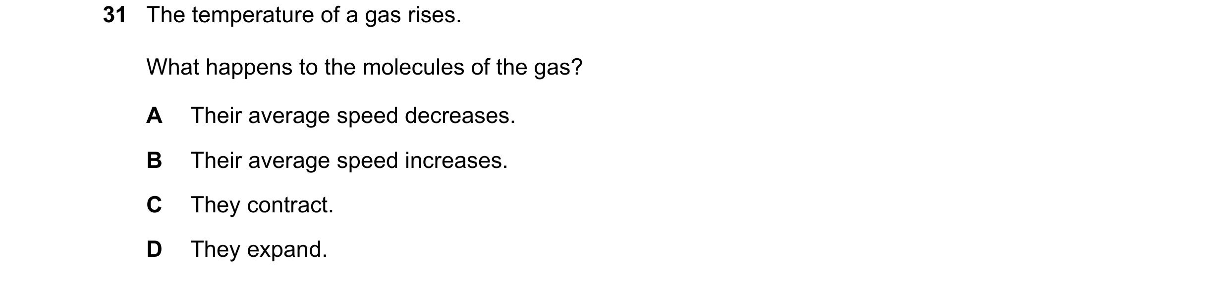 Question 56: The temperature of a gas rises. What happens to the molecules of the gas? A Their average speed decreases. B Their average speed increases.…