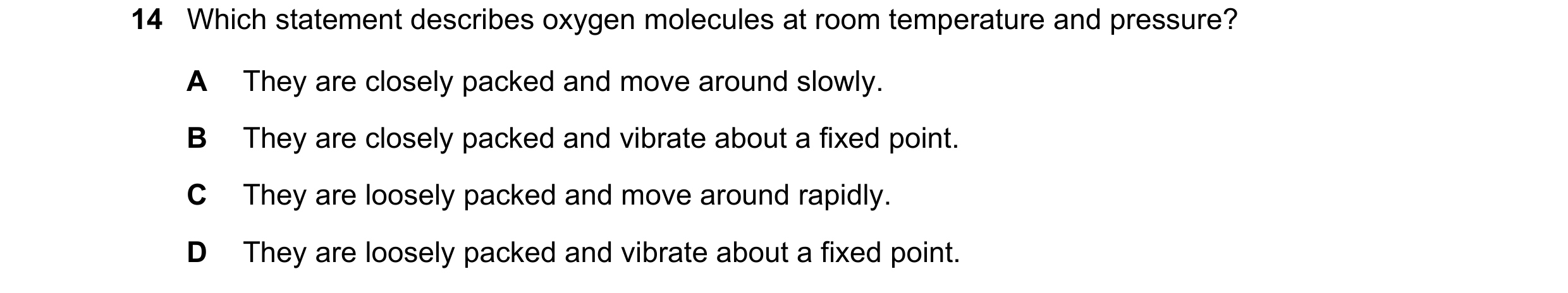 Question 51: Which statement describes oxygen molecules at room temperature and pressure? A They are closely packed and move around slowly. B They are c…