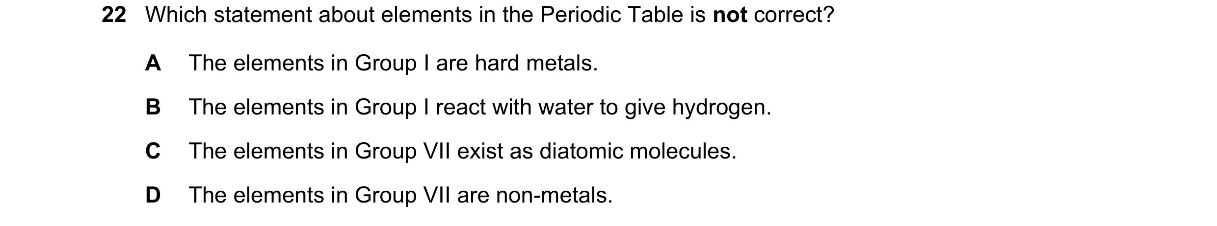 Question 20: Which statement about elements in the Periodic Table is not correct? A The elements in Group I are hard metals. B The elements in Group I r…