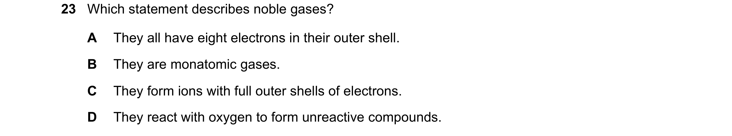 Question 16: Which statement describes noble gases? A They all have eight electrons in their outer shell. B They are monatomic gases. C They form ions w…