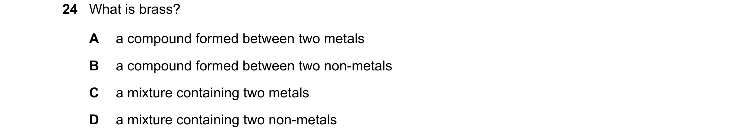 Question 25: What is brass? A a compound formed between two metals B a compound formed between two non-metals C a mixture containing two metals D a mixt…