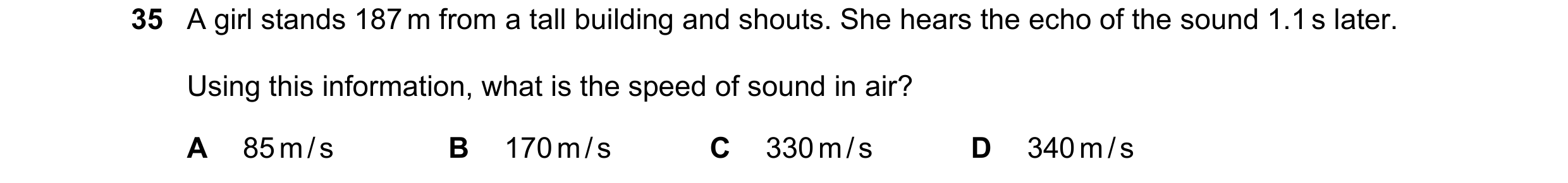 Question 56: A girl stands 187 m from a tall building and shouts. She hears the echo of the sound 1.1 s later. Using this information, what is the speed…
