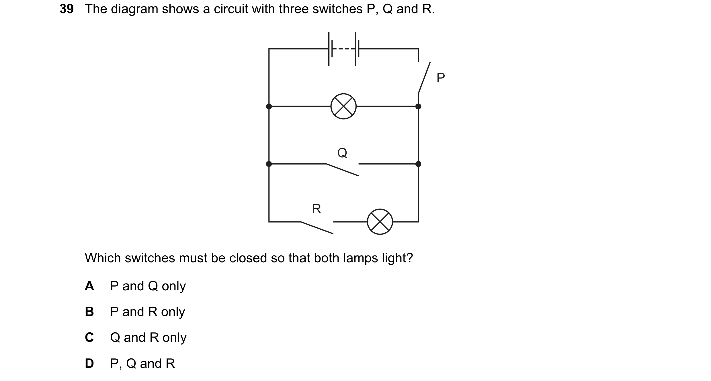 Question 116: The diagram shows a circuit with three switches P, Q and R. P Q R Which switches must be closed so that both lamps light? A P and Q only B …