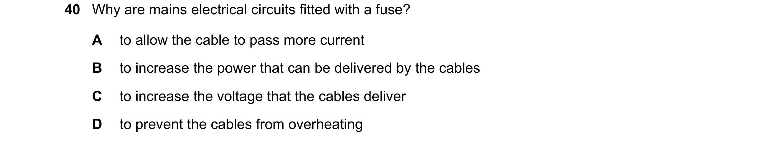 Question 47: Why are mains electrical circuits fitted with a fuse? A to allow the cable to pass more current B to increase the power that can be deliver…