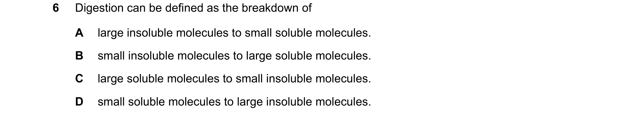 Question 25: Digestion can be defined as the breakdown of A large insoluble molecules to small soluble molecules. B small insoluble molecules to large s…