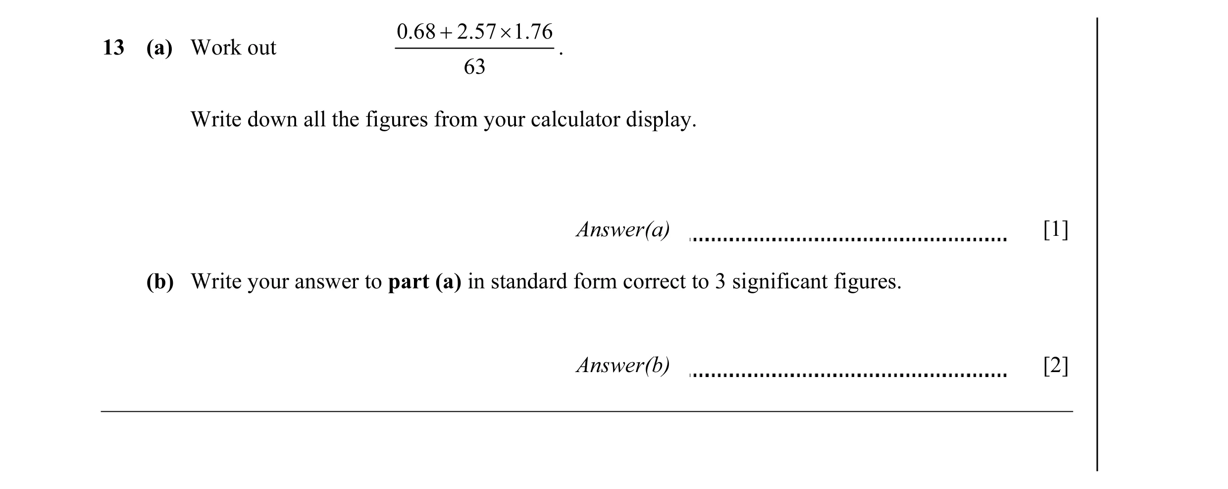 Question 10: 68 + 2.57 × 1.76 13 (a) Work out . 63 Write down all the figures from your calculator display. Answer(a) [1] (b) Write your answer to part …