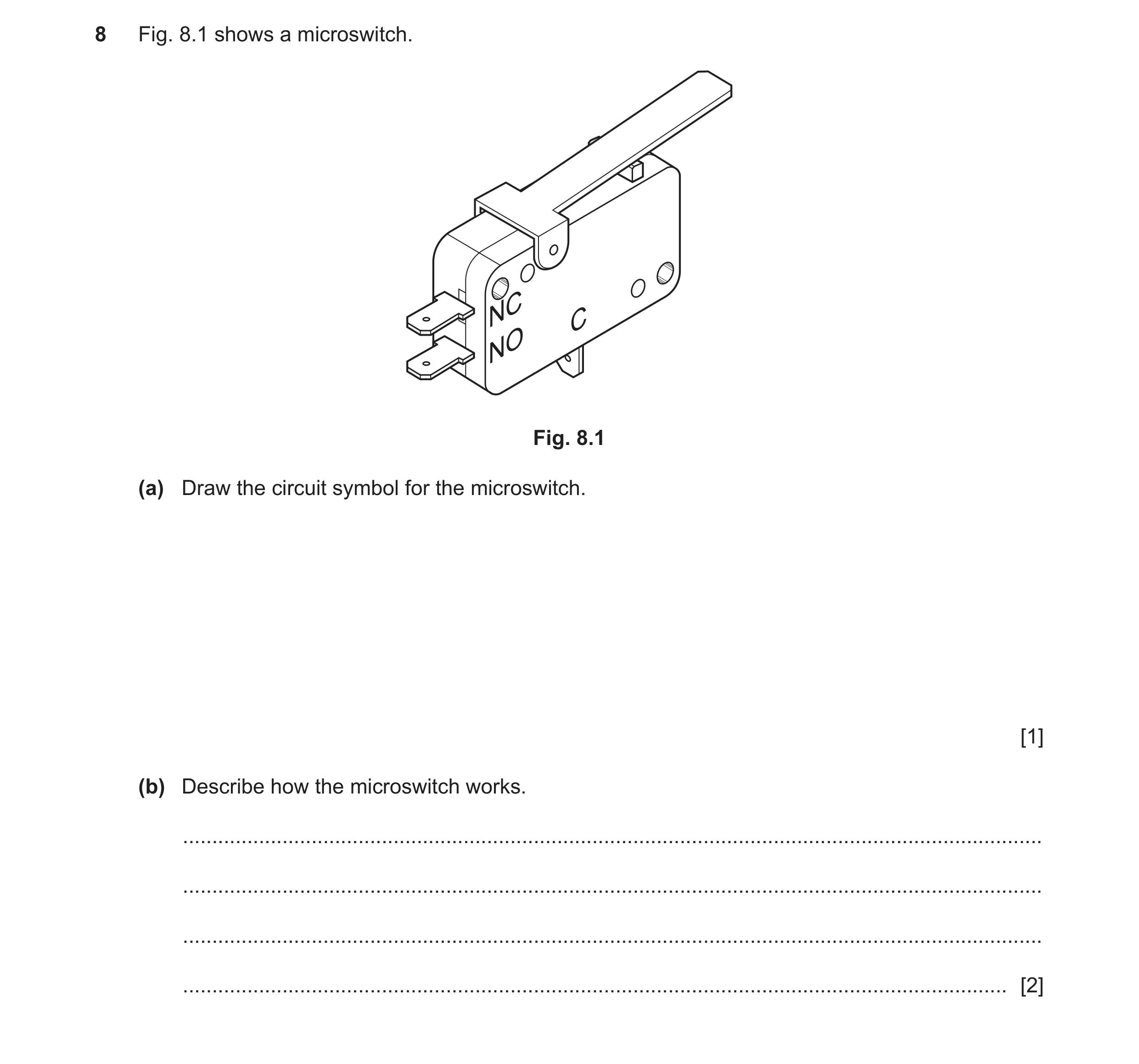 Question 114: Fig. 8.1 shows a microswitch. NC C NO Fig. 8.1 (a) Draw the circuit symbol for the microswitch. [1] (b) Describe how the microswitch works.…