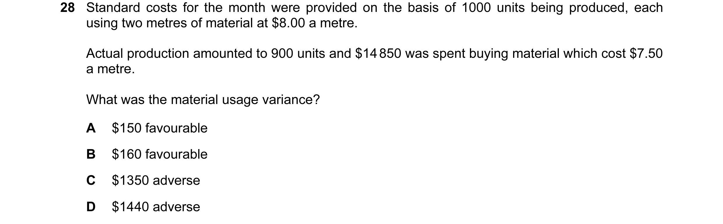 Question 99: Standard costs for the month were provided on the basis of 1000 units being produced, each using two metres of material at $8.00 a metre. A…