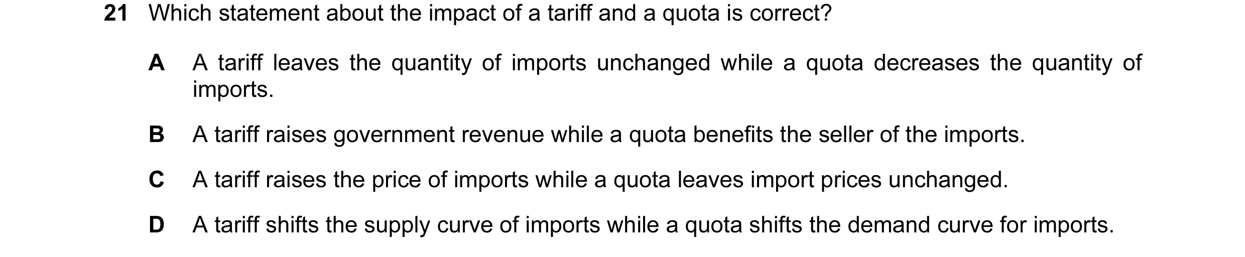 Question 37: Which statement about the impact of a tariff and a quota is correct? A A tariff leaves the quantity of imports unchanged while a quota decr…
