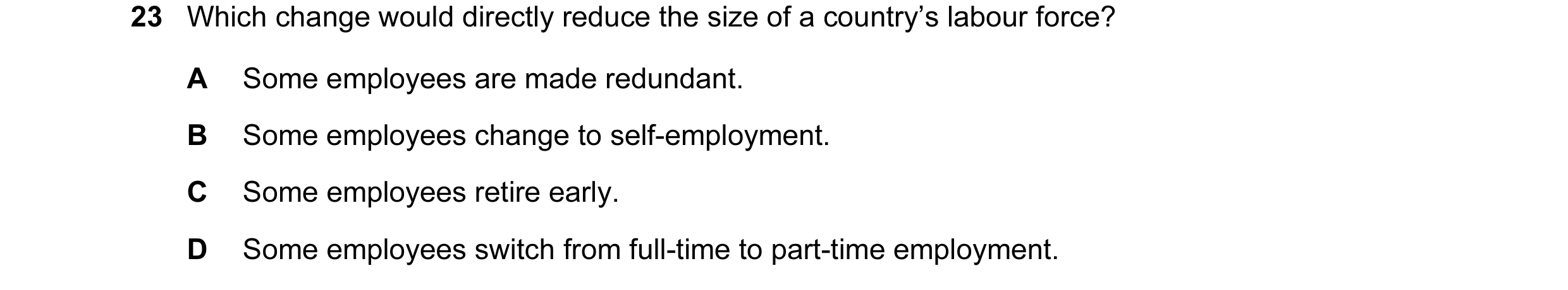 Question 27: Which change would directly reduce the size of a country’s labour force? A Some employees are made redundant. B Some employees change to se…