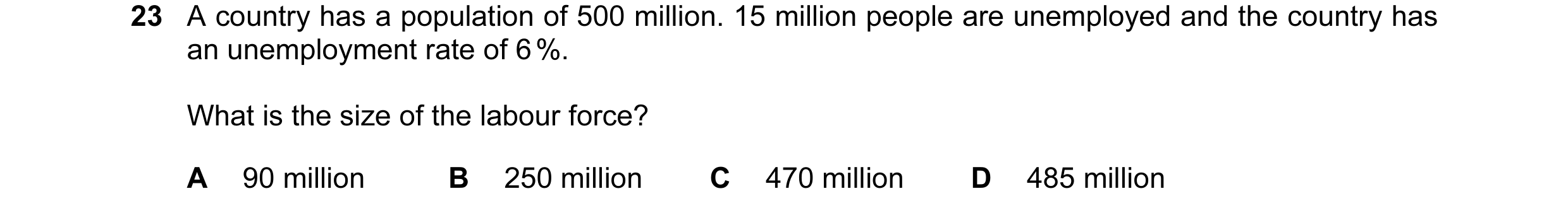 Question 37: A country has a population of 500 million. 15 million people are unemployed and the country has an unemployment rate of 6 %. What is the si…