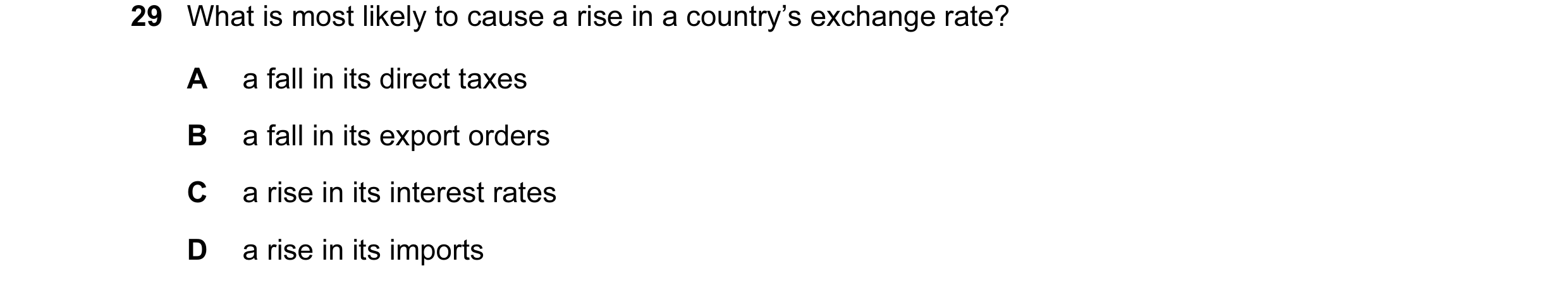 Question 15: What is most likely to cause a rise in a country’s exchange rate? A a fall in its direct taxes B a fall in its export orders C a rise in it…