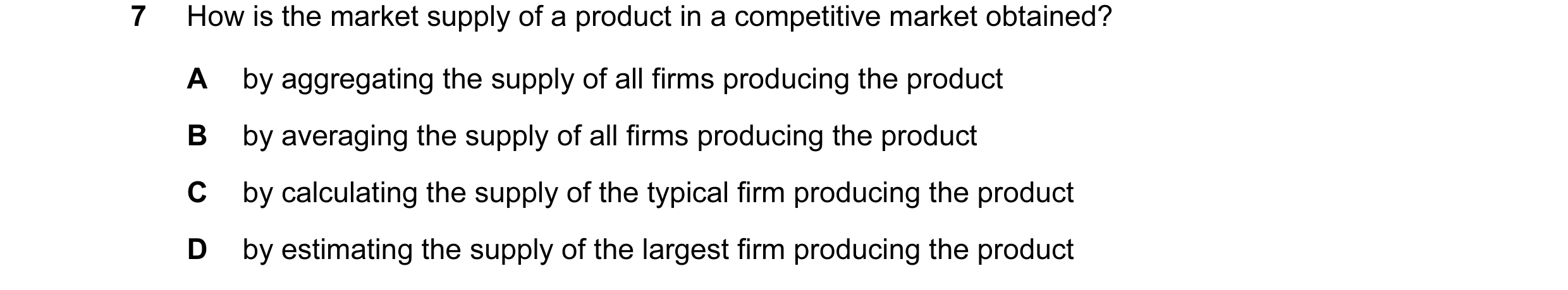 Question 79: How is the market supply of a product in a competitive market obtained? A by aggregating the supply of all firms producing the product B by…