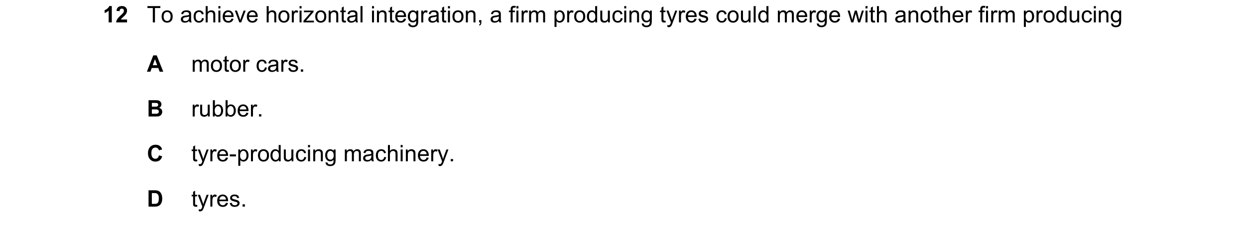 Question 64: To achieve horizontal integration, a firm producing tyres could merge with another firm producing A motor cars. B rubber. C tyre-producing …