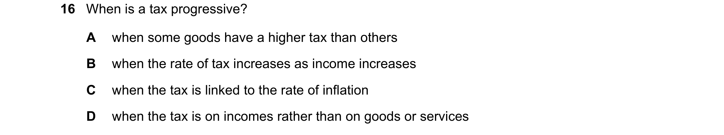 Question 110: When is a tax progressive? A when some goods have a higher tax than others B when the rate of tax increases as income increases C when the …