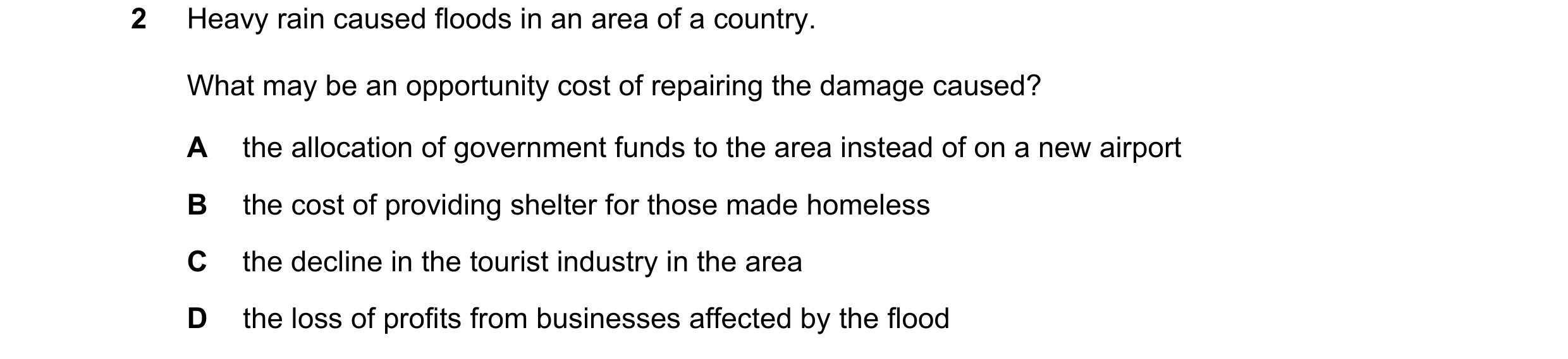 Question 58: Heavy rain caused floods in an area of a country. What may be an opportunity cost of repairing the damage caused? A the allocation of gover…