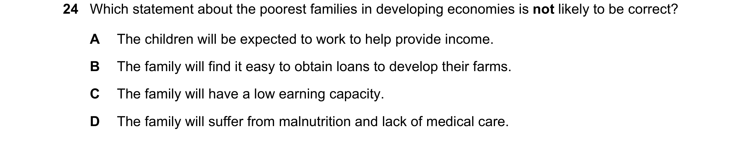 Question 98: Which statement about the poorest families in developing economies is not likely to be correct? A The children will be expected to work to …