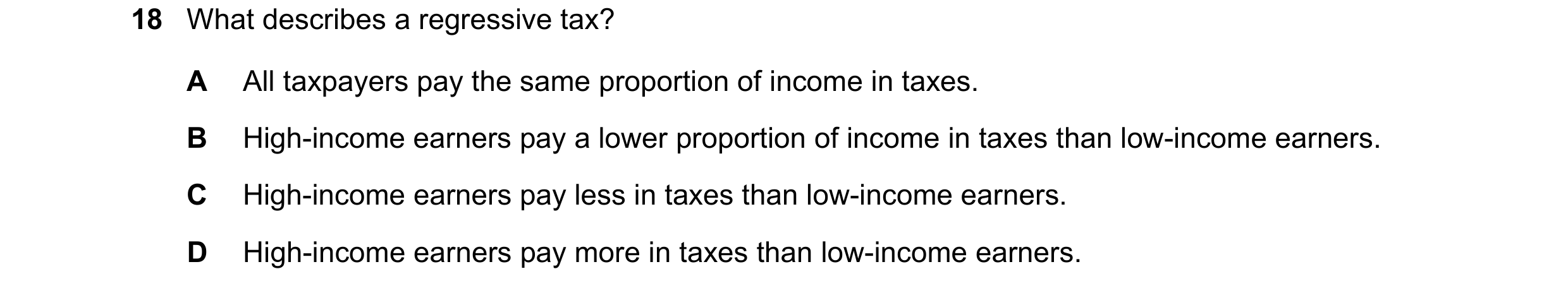 Question 21: What describes a regressive tax? A All taxpayers pay the same proportion of income in taxes. B High-income earners pay a lower proportion o…