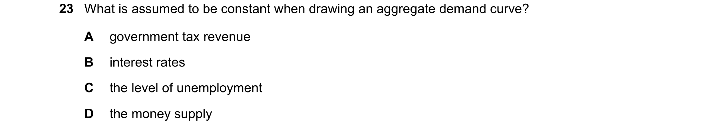 Question 64: What is assumed to be constant when drawing an aggregate demand curve? A government tax revenue B interest rates C the level of unemploymen…