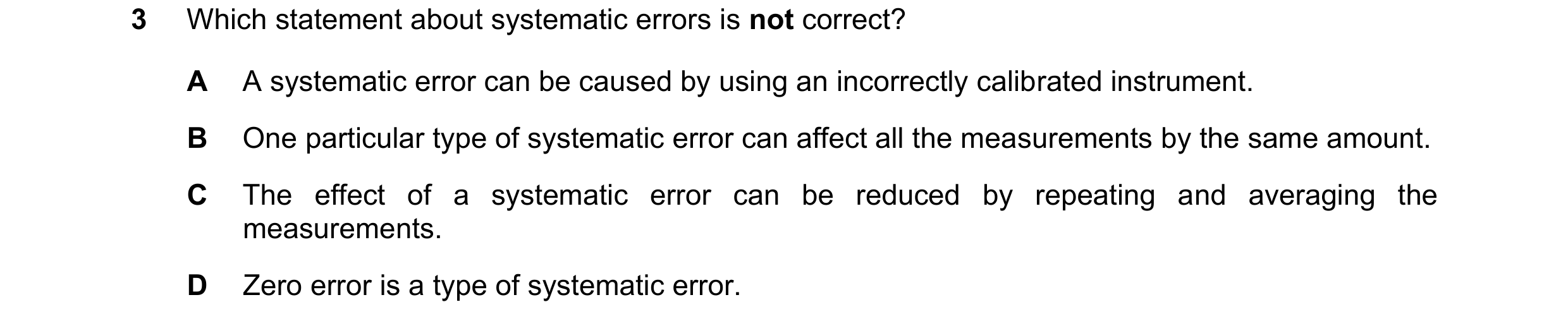 Question 131: Which statement about systematic errors is not correct? A A systematic error can be caused by using an incorrectly calibrated instrument. B…