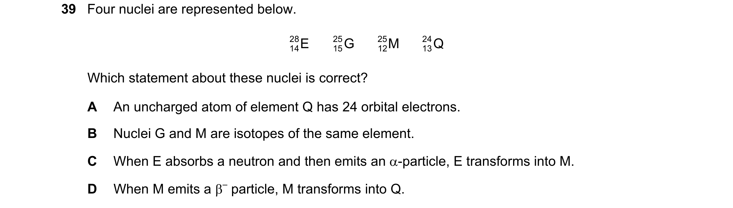 Question 111: Four nuclei are represented below. 28 E 25 G 25 M 24 Q 14 15 12 13 Which statement about these nuclei is correct? A An uncharged atom of el…