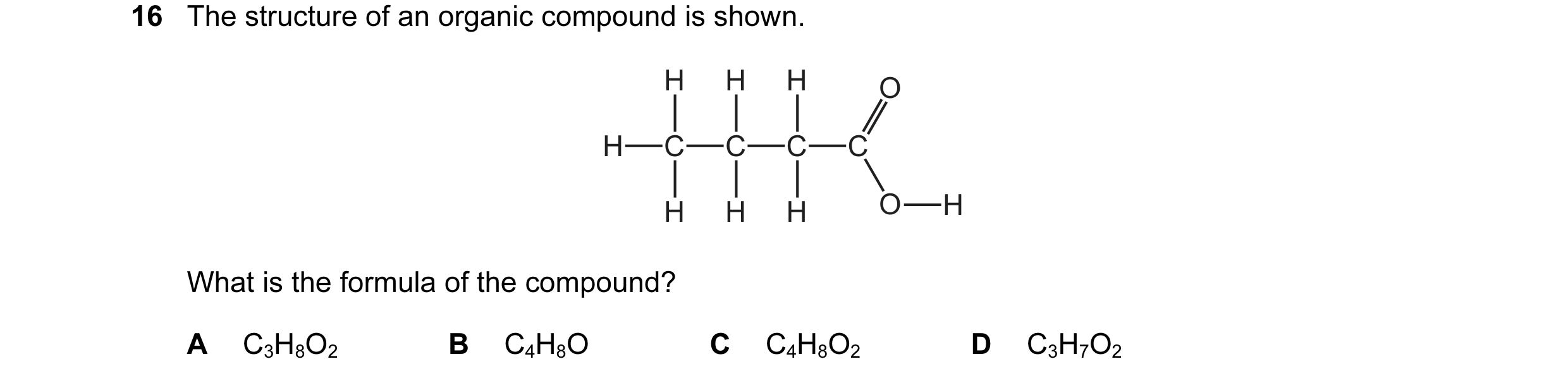 Question 13: The structure of an organic compound is shown. H H H O H C C C C H H H O H What is the formula of the compound? A C3H8O2 B C4H8O C C4H8O2 D…