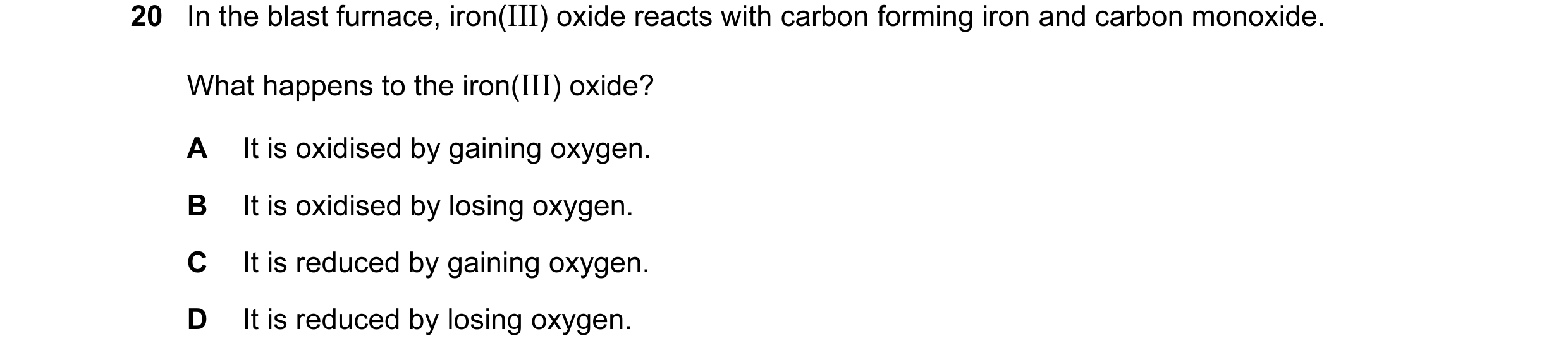 Question 20: In the blast furnace, iron(III) oxide reacts with carbon forming iron and carbon monoxide. What happens to the iron(III) oxide? A It is oxi…