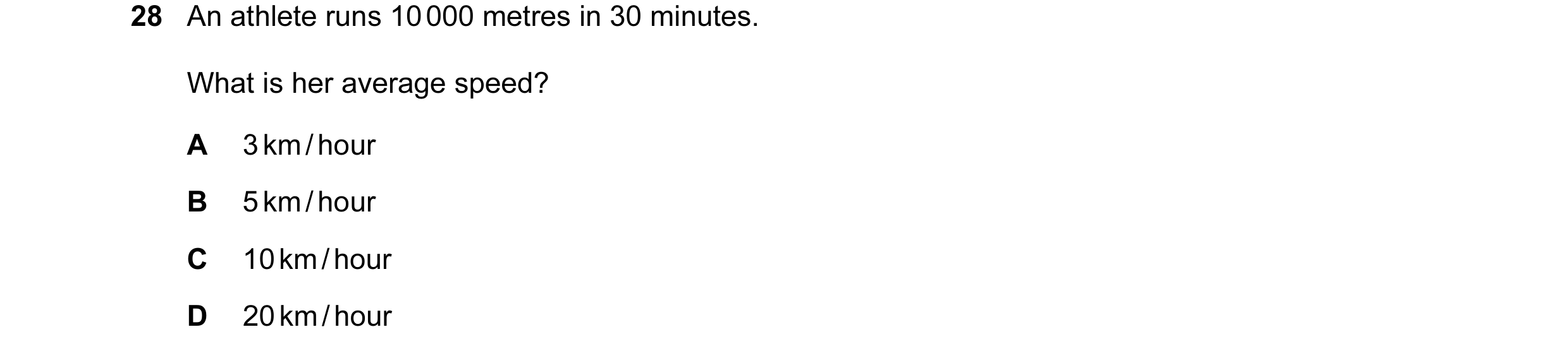 Question 38: An athlete runs 10 000 metres in 30 minutes. What is her average speed? A 3 km / hour B 5 km / hour C 10 km / hour D 20 km / hour