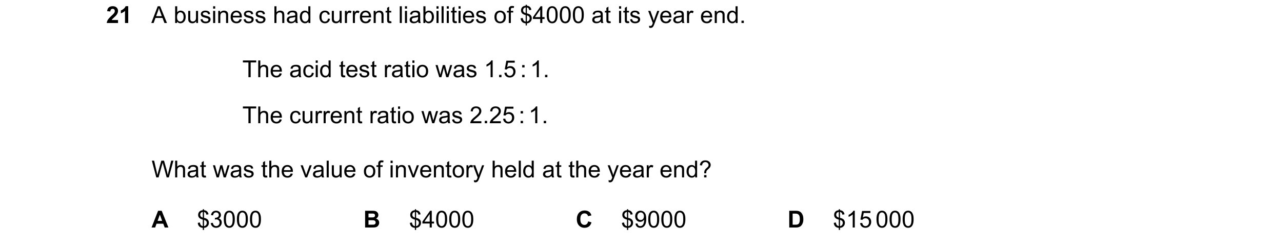 Question 300: A business had current liabilities of $4000 at its year end. The acid test ratio was 1.5 : 1. The current ratio was 2.25 : 1. What was the …