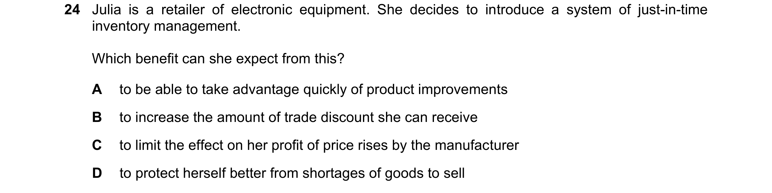 Question 363: Julia is a retailer of electronic equipment. She decides to introduce a system of just-in-time inventory management. Which benefit can she …