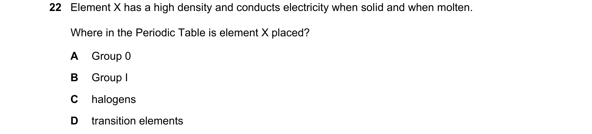 Question 20: Element X has a high density and conducts electricity when solid and when molten. Where in the Periodic Table is element X placed? A Group …