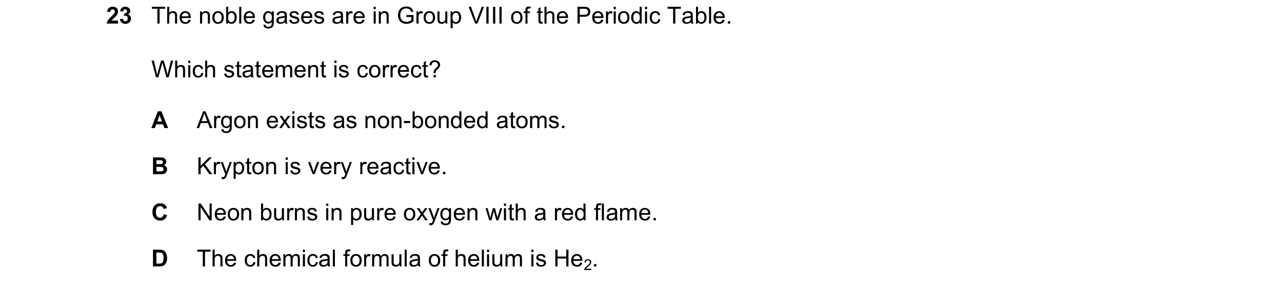 Question 26: The noble gases are in Group VIII of the Periodic Table. Which statement is correct? A Argon exists as non-bonded atoms. B Krypton is very …