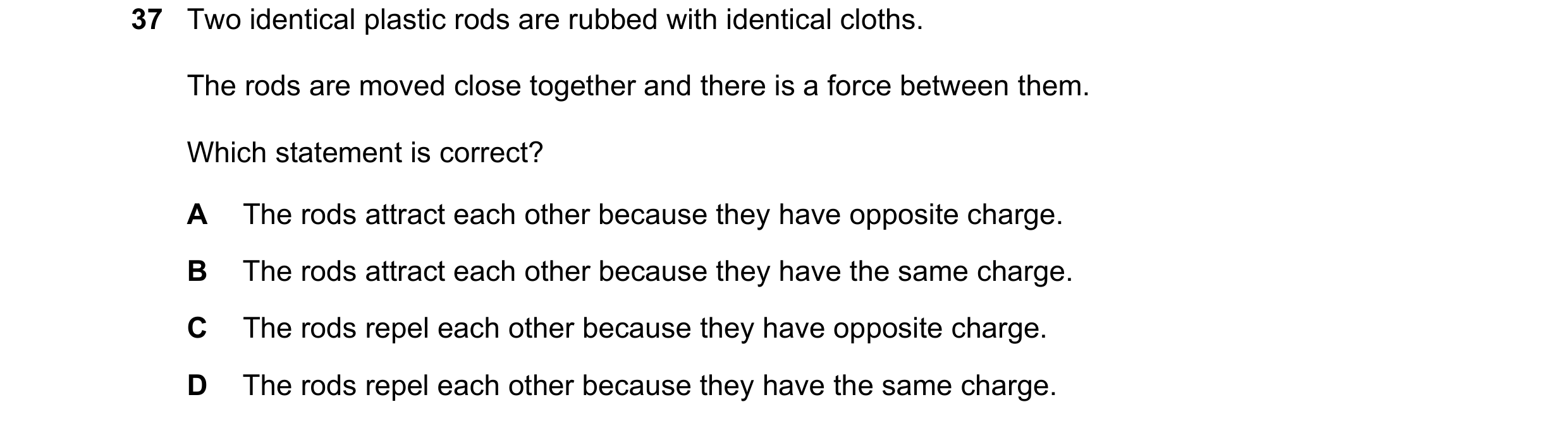 Question 114: Two identical plastic rods are rubbed with identical cloths. The rods are moved close together and there is a force between them. Which sta…