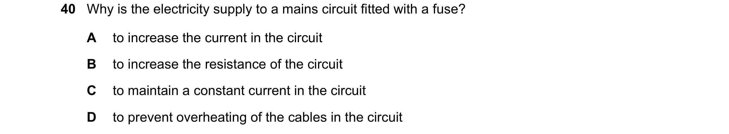 Question 63: Why is the electricity supply to a mains circuit fitted with a fuse? A to increase the current in the circuit B to increase the resistance …