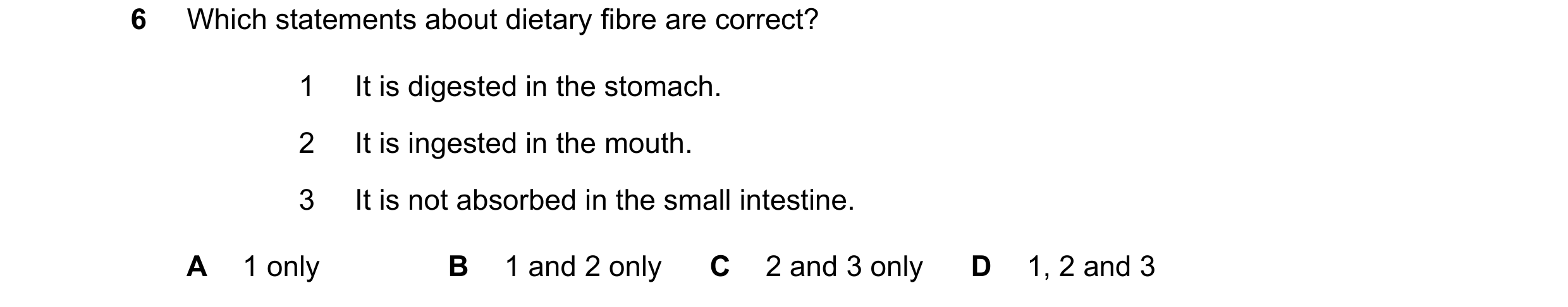 Question 28: Which statements about dietary fibre are correct? 1 It is digested in the stomach. 2 It is ingested in the mouth. 3 It is not absorbed in t…