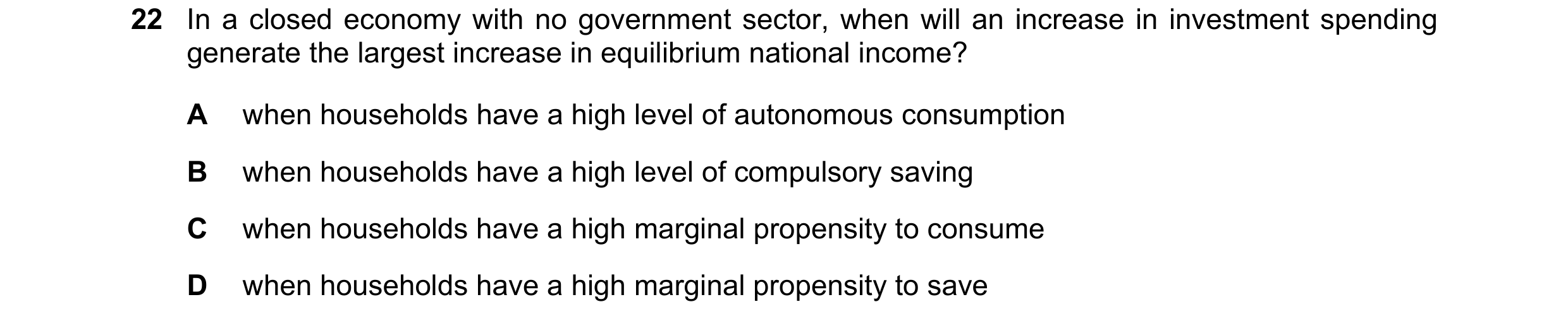 Question 126: In a closed economy with no government sector, when will an increase in investment spending generate the largest increase in equilibrium na…