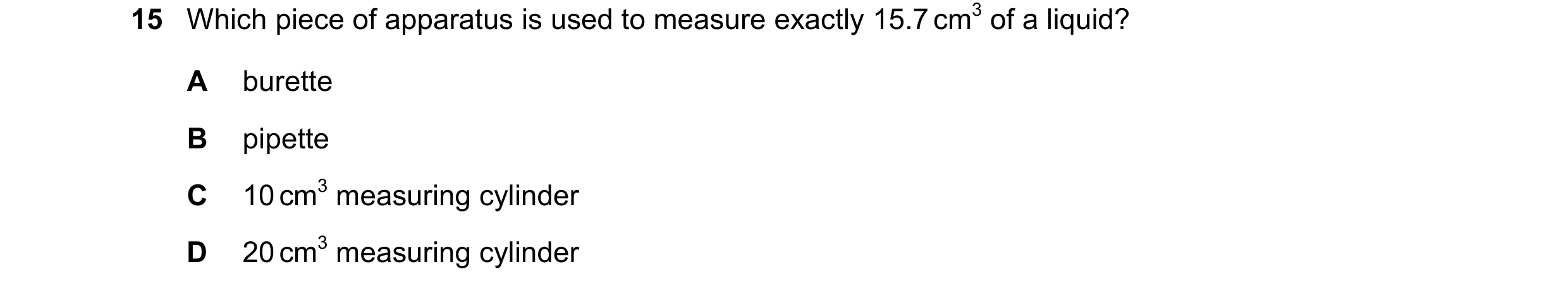 Question 16: Which piece of apparatus is used to measure exactly 15.7 cm3 of a liquid? A burette B pipette C 10 cm3 measuring cylinder D 20 cm3 measurin…