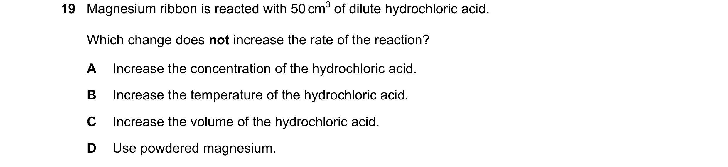 Question 44: Magnesium ribbon is reacted with 50 cm3 of dilute hydrochloric acid. Which change does not increase the rate of the reaction? A Increase th…
