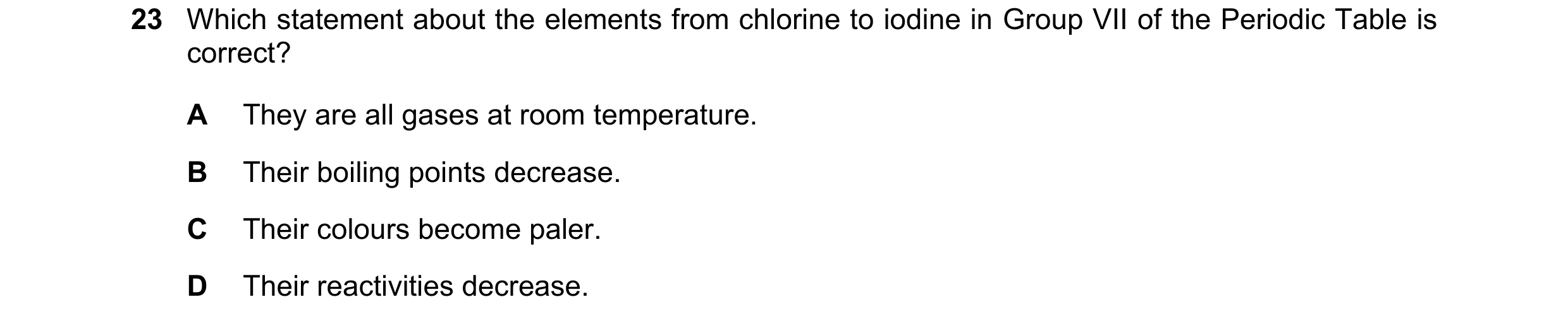 Question 18: Which statement about the elements from chlorine to iodine in Group VII of the Periodic Table is correct? A They are all gases at room temp…