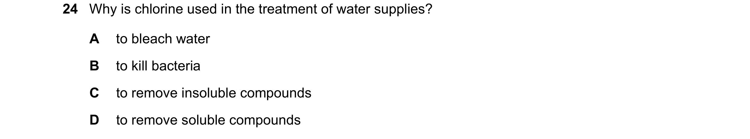 Question 24: Why is chlorine used in the treatment of water supplies? A to bleach water B to kill bacteria C to remove insoluble compounds D to remove s…
