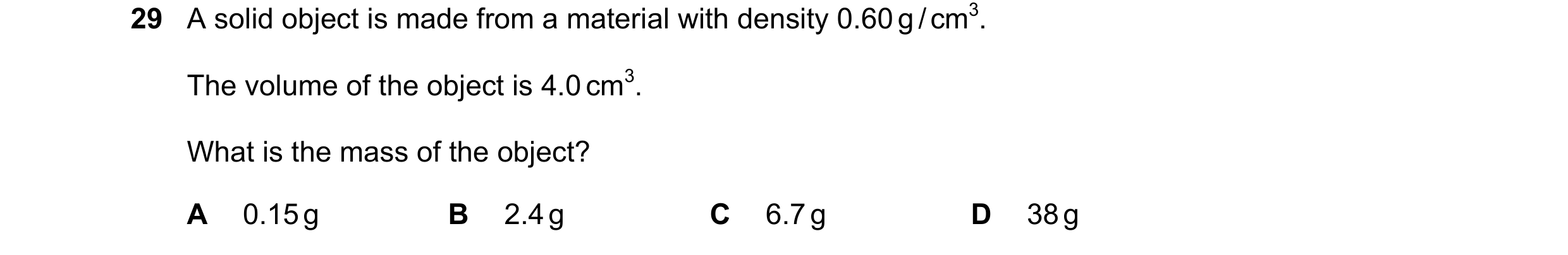 Question 47: A solid object is made from a material with density 0.60 g / cm3. The volume of the object is 4.0 cm3. What is the mass of the object? A 0.…