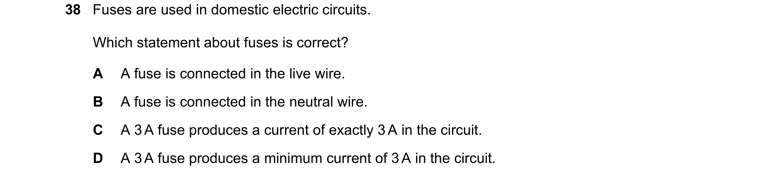 Question 34: Fuses are used in domestic electric circuits. Which statement about fuses is correct? A A fuse is connected in the live wire. B A fuse is c…