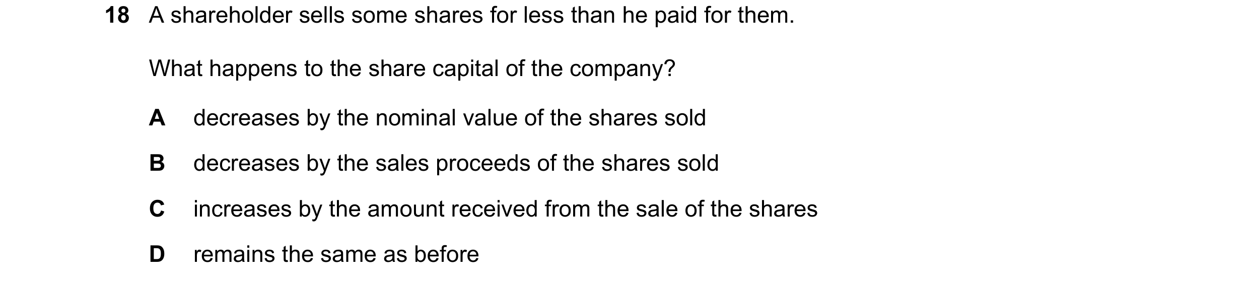 Question 51: A shareholder sells some shares for less than he paid for them. What happens to the share capital of the company? A decreases by the nomina…