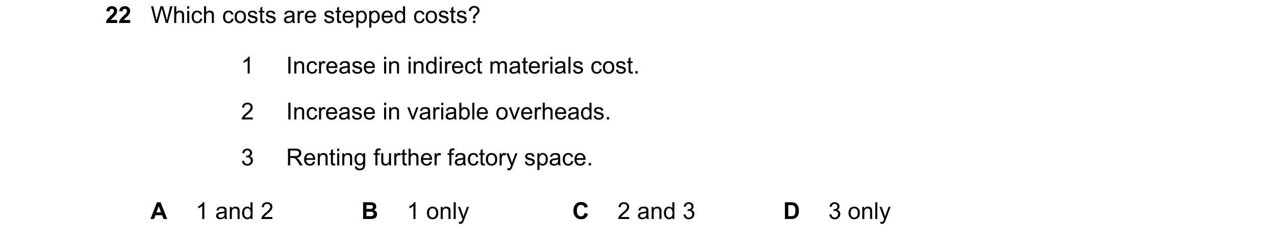 Question 262: Which costs are stepped costs? 1 Increase in indirect materials cost. 2 Increase in variable overheads. 3 Renting further factory space. A …