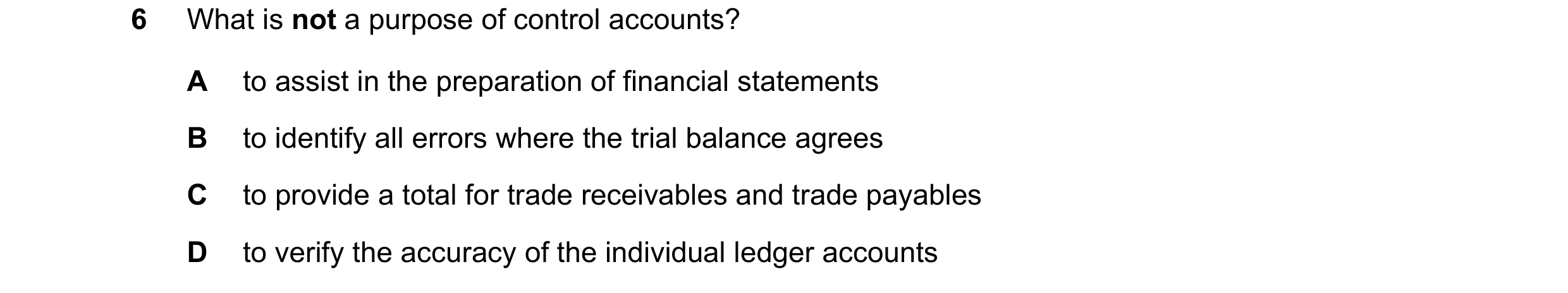 Question 238: What is not a purpose of control accounts? A to assist in the preparation of financial statements B to identify all errors where the trial …
