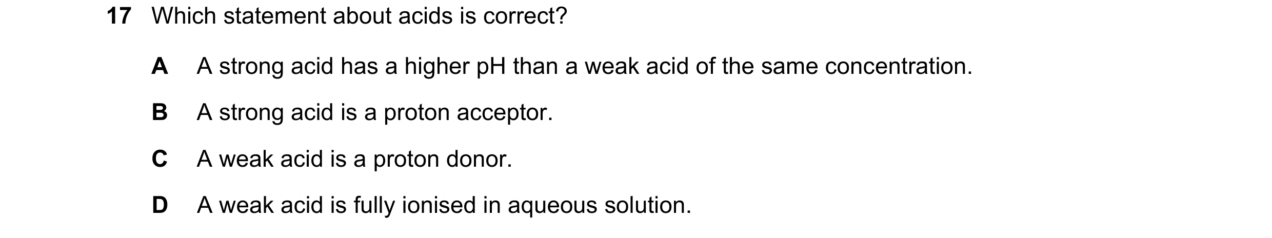 Question 19: Which statement about acids is correct? A A strong acid has a higher pH than a weak acid of the same concentration. B A strong acid is a pr…