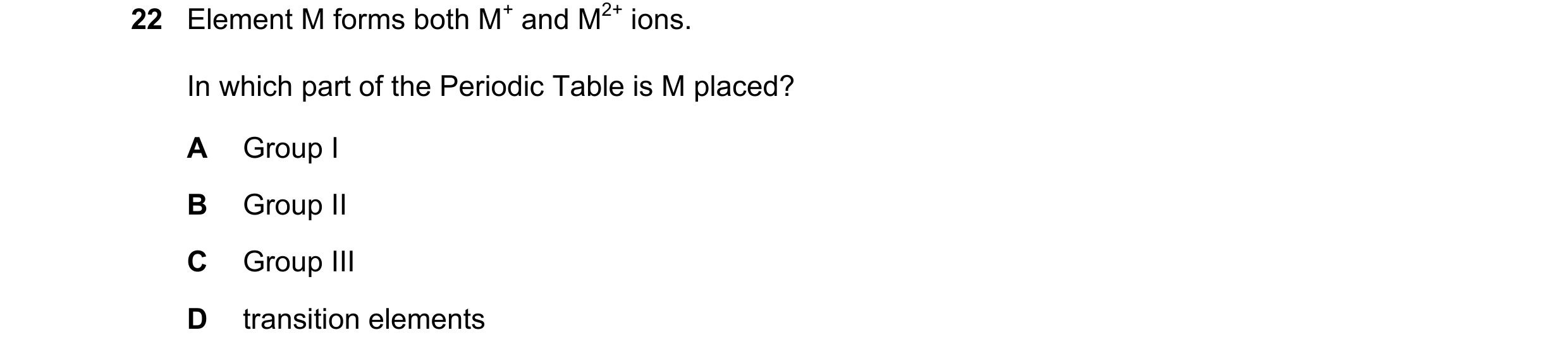 Question 12: Element M forms both M+ and M2+ ions. In which part of the Periodic Table is M placed? A Group I B Group II C Group III D transition elemen…