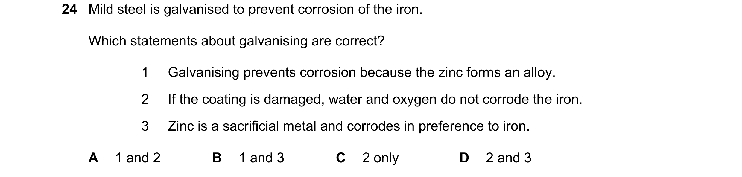 Question 15: Mild steel is galvanised to prevent corrosion of the iron. Which statements about galvanising are correct? 1 Galvanising prevents corrosion…