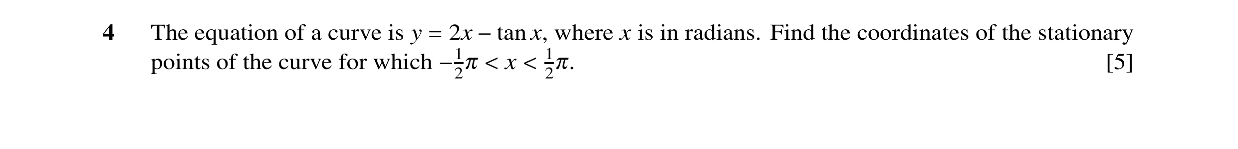 Question 4: The equation of a curve is y = 2x −tan x, where x is in radians. Find the coordinates of the stationary points of the curve for which −12π …